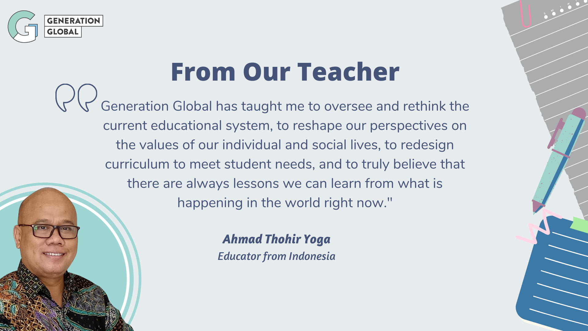 Generation Global has taught me to oversee and rethink the current
educational system, to reshape our perspectives on the values of our
individual and social lives, to redesign curriculum to meet student
needs, and to truly believe that there are always lessons we can learn
from what is happening in the world right now. - Ahmad Thohir
Yoga