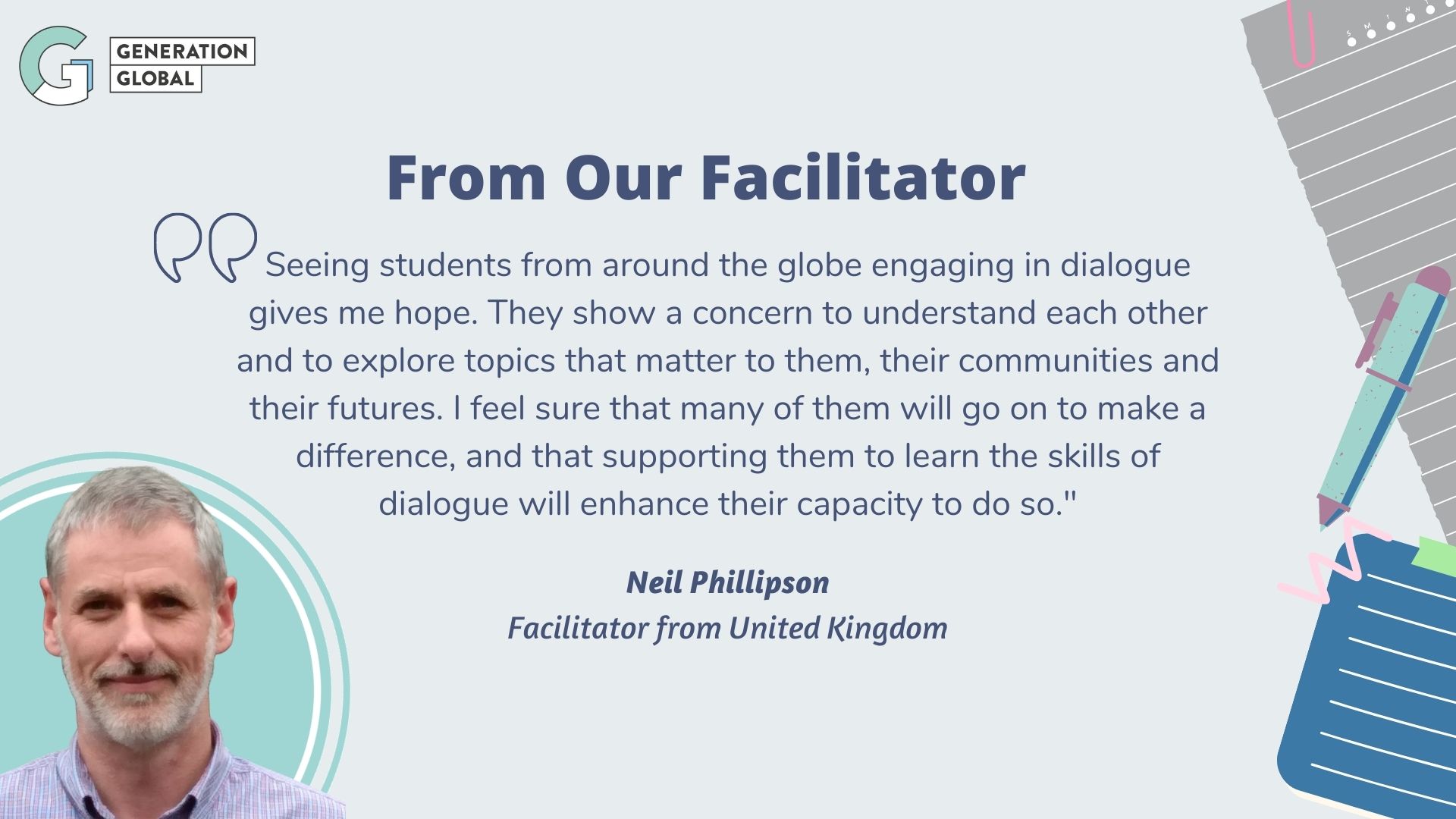 Seeing students from around the globe engaging in dialogue gives me
hope. They show a concern to understand each other and to explore topics
that matter to them, their communities and their futures. I feel sure
that many of them will go on to make a difference, and that supporting
them to learn the skills of dialogue will enhance their capacity to do
so. - Neil
Phillipson